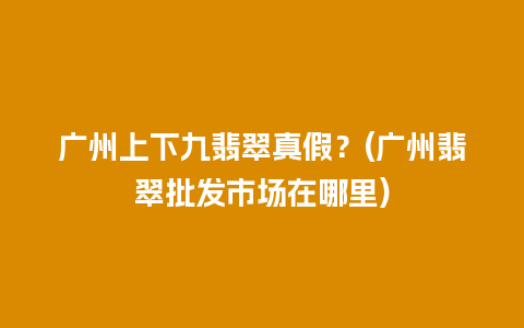 广州上下九翡翠真假？(广州翡翠批发市场在哪里)