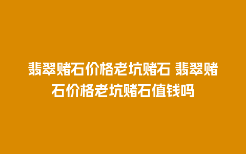 翡翠赌石价格老坑赌石 翡翠赌石价格老坑赌石值钱吗