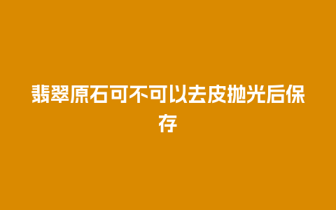 翡翠原石可不可以去皮抛光后保存