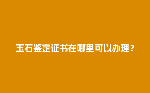 玉石鉴定证书在哪里可以办理？