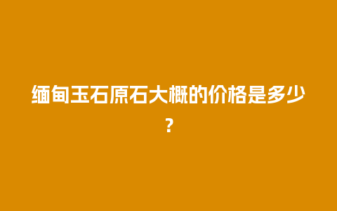 缅甸玉石原石大概的价格是多少？