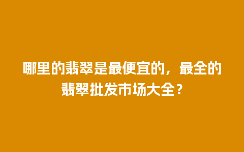 哪里的翡翠是最便宜的，最全的翡翠批发市场大全？