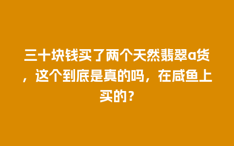 三十块钱买了两个天然翡翠a货，这个到底是真的吗，在咸鱼上买的？