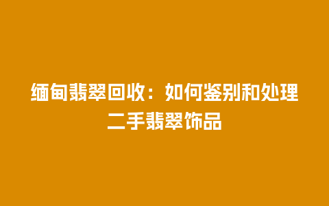 缅甸翡翠回收:如何鉴别和处理二手翡翠饰品插图 缅甸翡翠回收:如何鉴别和处理二手翡翠饰品