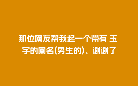 那位网友帮我起一个带有 玉 字的网名(男生的)、谢谢了