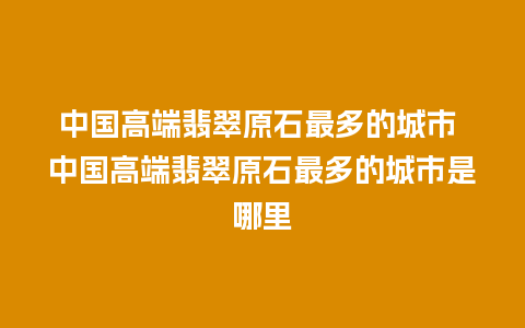 中国高端翡翠原石最多的城市 中国高端翡翠原石最多的城市是哪里