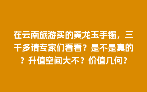在云南旅游买的黄龙玉手镯，三千多请专家们看看？是不是真的？升值空间大不？价值几何？