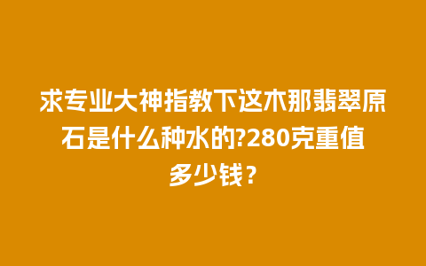 求专业大神指教下这木那翡翠原石是什么种水的?280克重值多少钱？