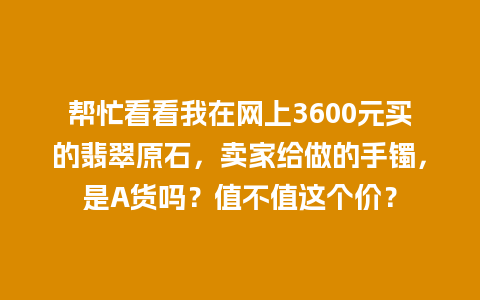 帮忙看看我在网上3600元买的翡翠原石，卖家给做的手镯，是A货吗？值不值这个价？