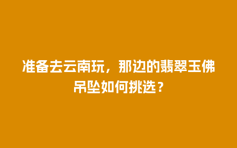 准备去云南玩，那边的翡翠玉佛吊坠如何挑选？