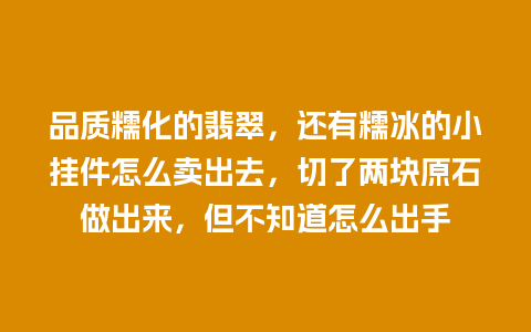 品质糯化的翡翠，还有糯冰的小挂件怎么卖出去，切了两块原石做出来，但不知道怎么出手