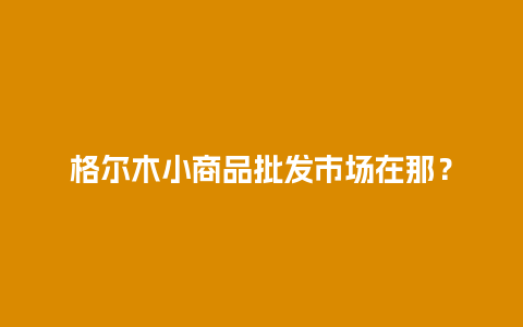 格尔木小商品批发市场在那？