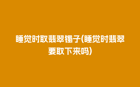 睡觉时取翡翠镯子(睡觉时翡翠要取下来吗)