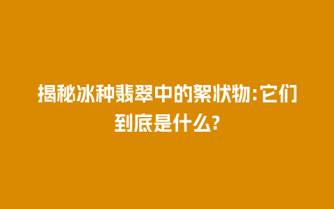 揭秘冰种翡翠中的絮状物:它们到底是什么?