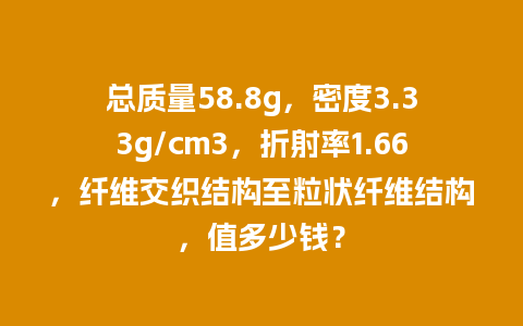 总质量58.8g，密度3.33g/cm3，折射率1.66，纤维交织结构至粒状纤维结构，值多少钱？