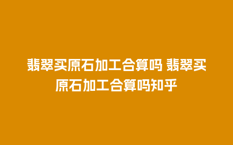 翡翠买原石加工合算吗 翡翠买原石加工合算吗知乎