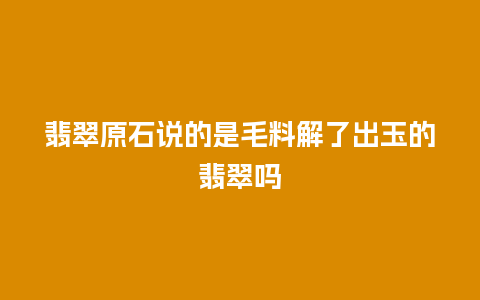 翡翠原石说的是毛料解了出玉的翡翠吗