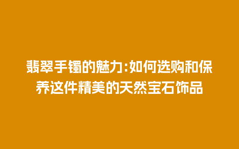 翡翠手镯的魅力:如何选购和保养这件精美的天然宝石饰品