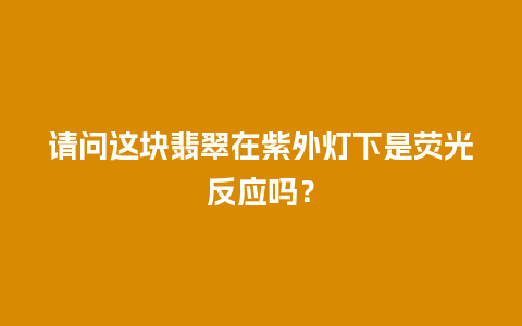 请问这块翡翠在紫外灯下是荧光反应吗？