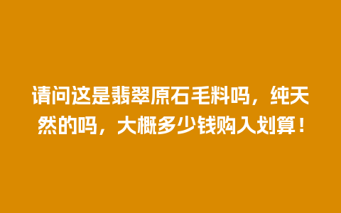 请问这是翡翠原石毛料吗，纯天然的吗，大概多少钱购入划算！