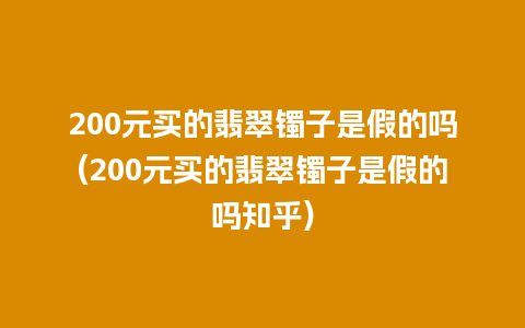 200元买的翡翠镯子是假的吗(200元买的翡翠镯子是假的吗知乎)