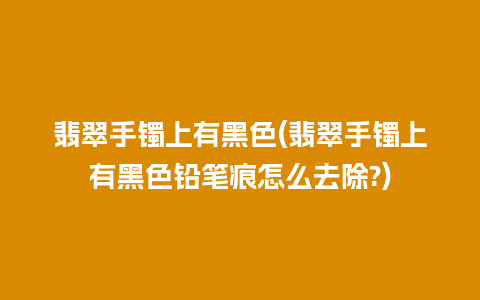 翡翠手镯上有黑色(翡翠手镯上有黑色铅笔痕怎么去除?)