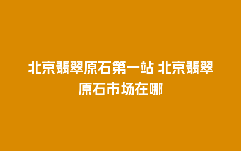 北京翡翠原石第一站 北京翡翠原石市场在哪