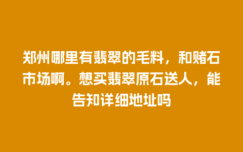 郑州哪里有翡翠的毛料，和赌石市场啊。想买翡翠原石送人，能告知详细地址吗