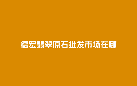 德宏翡翠原石批发市场在哪