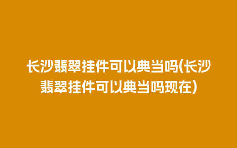 长沙翡翠挂件可以典当吗(长沙翡翠挂件可以典当吗现在)