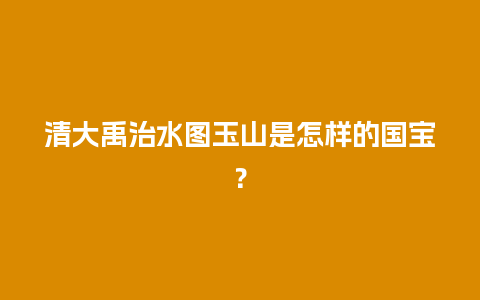 清大禹治水图玉山是怎样的国宝？