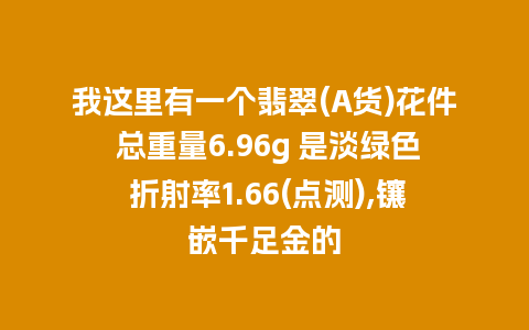 我这里有一个翡翠(A货)花件 总重量6.96g 是淡绿色 折射率1.66(点测),镶嵌千足金的