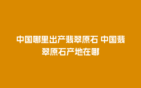 中国哪里出产翡翠原石 中国翡翠原石产地在哪