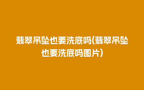 翡翠吊坠也要洗底吗(翡翠吊坠也要洗底吗图片)