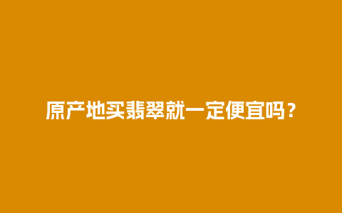 原产地买翡翠就一定便宜吗？