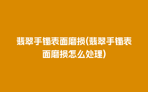 翡翠手镯表面磨损(翡翠手镯表面磨损怎么处理)