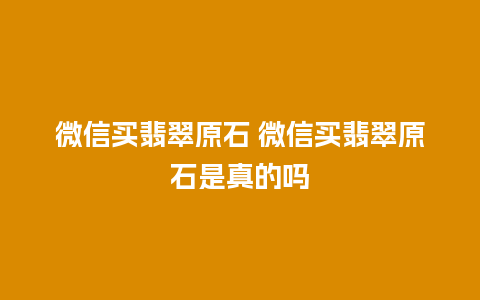 微信买翡翠原石 微信买翡翠原石是真的吗