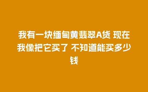 我有一块缅甸黄翡翠A货 现在我像把它买了 不知道能买多少钱