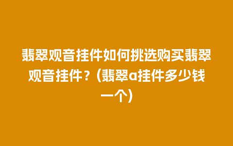 翡翠观音挂件如何挑选购买翡翠观音挂件？(翡翠a挂件多少钱一个)