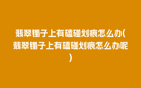 翡翠镯子上有磕碰划痕怎么办(翡翠镯子上有磕碰划痕怎么办呢)