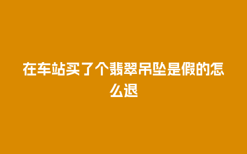 在车站买了个翡翠吊坠是假的怎么退