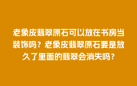 老象皮翡翠原石可以放在书房当装饰吗？老象皮翡翠原石要是放久了里面的翡翠会消失吗？