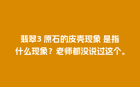 翡翠3 原石的皮壳现象 是指什么现象？老师都没说过这个。