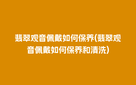 翡翠观音佩戴如何保养(翡翠观音佩戴如何保养和清洗)