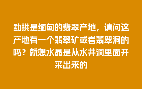 勐拱是缅甸的翡翠产地，请问这产地有一个翡翠矿或者翡翠洞的吗？就想水晶是从水井洞里面开采出来的