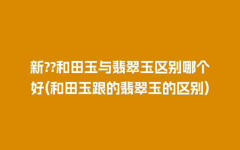 新??和田玉与翡翠玉区别哪个好(和田玉跟的翡翠玉的区别)