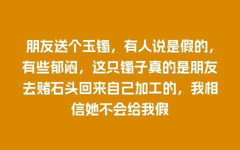 朋友送个玉镯，有人说是假的，有些郁闷，这只镯子真的是朋友去赌石头回来自己加工的，我相信她不会给我假