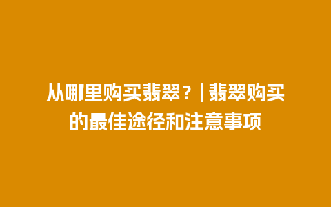 从哪里购买翡翠？| 翡翠购买的最佳途径和注意事项