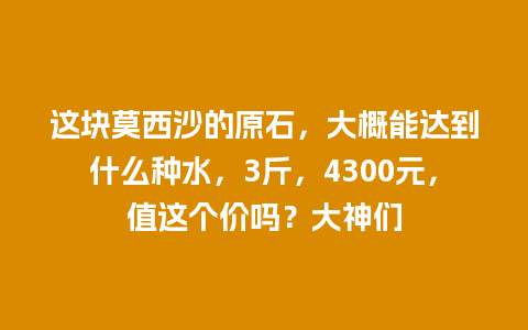 这块莫西沙的原石，大概能达到什么种水，3斤，4300元，值这个价吗？大神们
