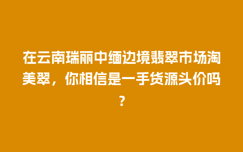 在云南瑞丽中缅边境翡翠市场淘美翠，你相信是一手货源头价吗？